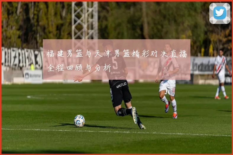 福建男篮与天津男篮精彩对决直播全程回顾与分析