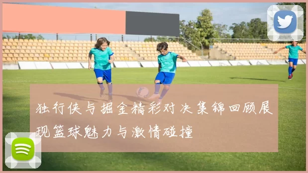 独行侠与掘金精彩对决集锦回顾展现篮球魅力与激情碰撞