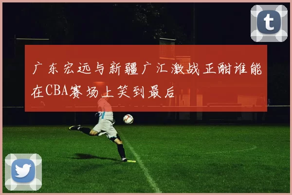 广东宏远与新疆广汇激战正酣谁能在CBA赛场上笑到最后