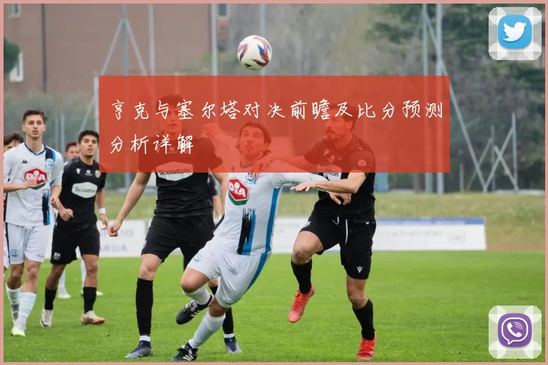 亨克与塞尔塔对决前瞻及比分预测分析详解