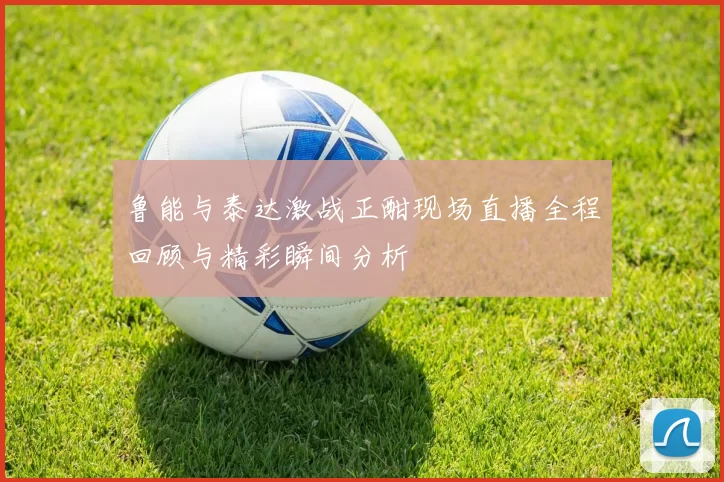 鲁能与泰达激战正酣现场直播全程回顾与精彩瞬间分析