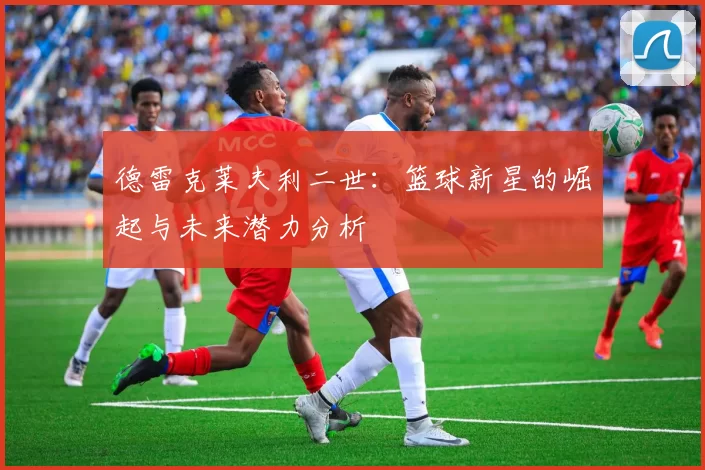德雷克莱夫利二世：篮球新星的崛起与未来潜力分析