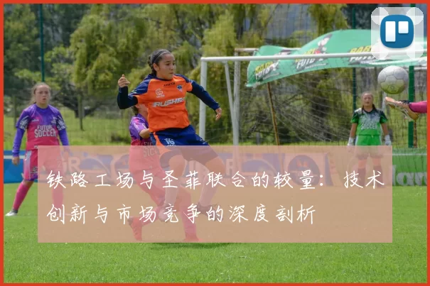 铁路工场与圣菲联合的较量：技术创新与市场竞争的深度剖析