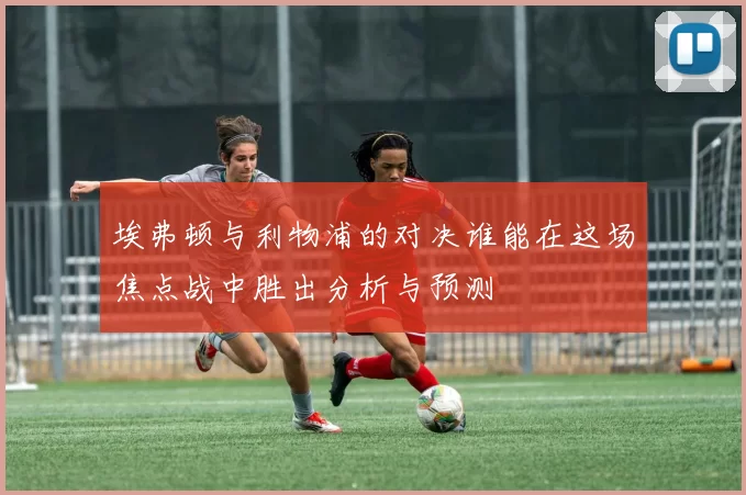 埃弗顿与利物浦的对决谁能在这场焦点战中胜出分析与预测